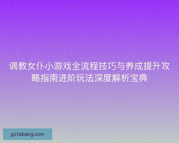 调教女仆小游戏全流程技巧与养成提升攻略指南进阶玩法深度解析宝典