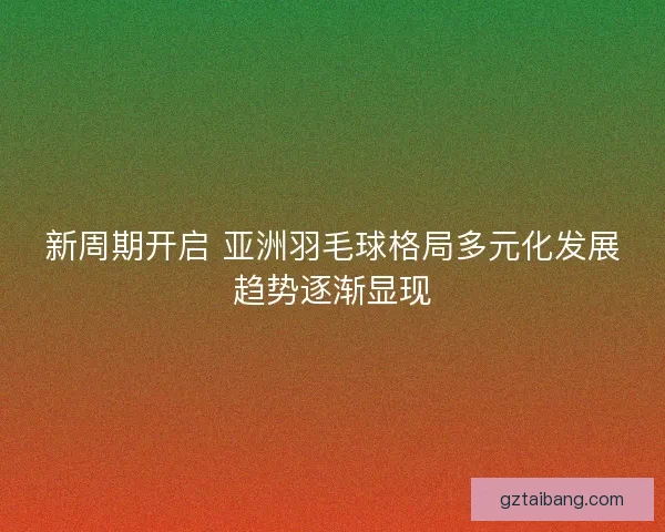 新周期开启 亚洲羽毛球格局多元化发展趋势逐渐显现