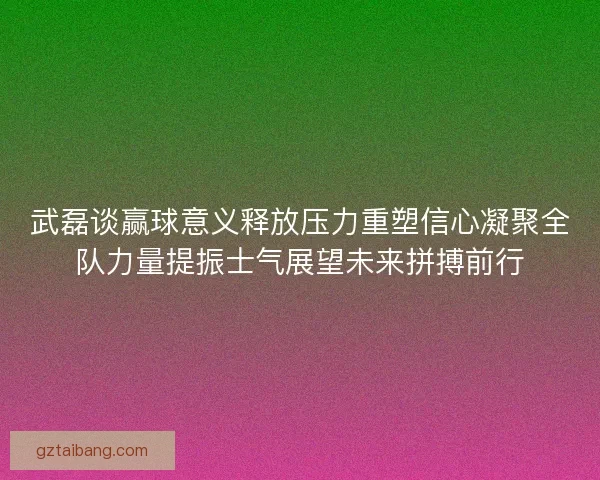 武磊谈赢球意义释放压力重塑信心凝聚全队力量提振士气展望未来拼搏前行